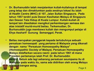 • Dr. Burhanuddin telah menjalankan kuliah-kuliahnya di tempat
  yang tetap dan dimaklumkan pada awalnya lokasi itu ialah
  di Health Centre (MHC) di 107, Jalan Sultan Singapura. Pada
  tahun 1957 terdiri pula Dewan Kesihatan Melayu di Singapura
  dan Dewan Tata Hidup di Kuala Lumpur. Kuliah-kuliah di
  tempat lain disediakan mengikut perkembangan semasa dan
  atas inisiatif murid-murid beliau. Terkemudian, Dr.
  Burhanuddin juga membawa kuliah dan mengumpul pelajar di
  Ehya Assharif Gunung Semanggol, Perak.

• Beliau merupakan penggerak kepada tertubuhnya sebuah
  persatuan homoeopati yang pertama di Malaysia yang dikenali
  dengan nama “Persatuan Homoeopathy Malaya”
  (Homoeopathic Society of Malaya). Persatuan Homoeopathy
  Malaya didaftarkan secara rasmi pada tahun 1961 di mana
  Presiden pertamanya ialah Prof. Dr. Burhanuddin
  sendiri. Belum ada lagi sebarang persatuan seumpama itu di
  Malaysia pada waktu itu, sama ada didirikan oleh orang Melayu
  maupun bangsa asing. Powerpoint Templates
                                                        Page 6
 