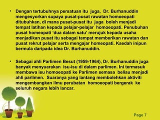 • Dengan tertubuhnya persatuan itu juga, Dr. Burhanuddin
  mengesyorkan supaya pusat-pusat rawatan homoeopati
  ditubuhkan, di mana pusat-pusat itu juga boleh menjadi
  tempat latihan kepada pelajar-pelajar homoeopati. Penubuhan
  pusat homeopati ‘dua dalam satu’ merujuk kepada usaha
  menjadikan pusat itu sebagai tempat memberikan rawatan dan
  pusat rekrut pelajar serta mengajar homeopati. Kaedah inipun
  bermula daripada idea Dr. Burhanuddin.

• Sebagai ahli Parlimen Besut (1959-1964), Dr. Burhanuddin juga
  banyak menyuarakan isu-isu di dalam parlimen. Ini termasuk
  membawa isu homoeopati ke Parlimen semasa beliau menjadi
  ahli parlimen. Suaranya yang lantang membolehkan aktiviti
  mengembangkan ilmu perubatan homoeopati bergerak ke
  seluruh negara lebih lancar.




                      Powerpoint Templates
                                                        Page 7
 