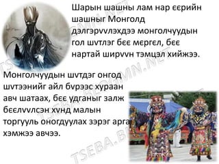 Монголчуудын шvтдэг онгод
шvтээнийг айл бvрээс хураан
авч шатаах, бєє удганыг залж
бєєлvvлсэн хvнд малын
торгууль оногдуулах зэрэг арга
хэмжээ авчээ.
Шарын шашны лам нар єєрийн
шашныг Монголд
дэлгэрvvлэхдээ монголчуудын
гол шvтлэг бєє мєргєл, бєє
нартай ширvvн тэмцэл хийжээ.
 