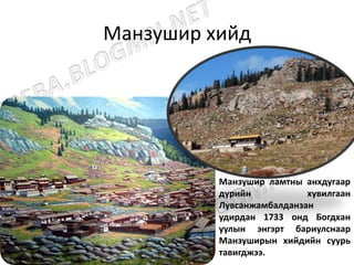 Манзушир хийд
Манзушир ламтны анхдугаар
дүрийн хувилгаан
Лувсанжамбалданзан
удирдан 1733 онд Богдхан
уулын энгэрт бариулснаар
Манзуширын хийдийн суурь
тавигджээ.
 