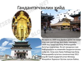 Гандантэгчэнлин хийд
Их хүрээ нь 1809 онд Далхын дэнж гэх газарт
Шар сүм нэртэйгээр анх суурь тавигдаж,
1838 онд Тавдугаар Богд Жибзундамба
Хутагтын зарлигаар. Их хот мандалын сүм
байгуулагдсан нь өнөөгийн Гандантэгчэнлин
хийд юм. Богд хаан буюу Наймдугаар Богд
Жэвзүндамба хутагтын санаачилгаар 1911
онд 80 тохой өндөртэй алтан Мэгжид
Жанрайсиг бурханыг бүтээж залсан байна.
 