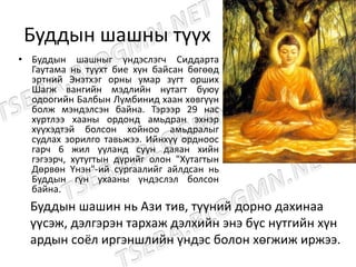 Буддын шашны түүх
• Буддын шашныг үндэслэгч Сиддарта
Гаутама нь түүхт бие хүн байсан бөгөөд
эртний Энэтхэг орны умар зүгт орших
Шагж вангийн мэдлийн нутагт буюу
одоогийн Балбын Лүмбинид хаан хөвгүүн
болж мэндэлсэн байна. Тэрээр 29 нас
хүртлээ хааны ордонд амьдран эхнэр
хүүхэдтэй болсон хойноо амьдралыг
судлах зорилго тавьжээ. Ийнхүү ордноос
гарч 6 жил ууланд суун даяан хийн
гэгээрч, хутугтын дүрийг олон "Хутагтын
Дөрвөн Үнэн"-ий сургаалийг айлдсан нь
Буддын гүн ухааны үндэслэл болсон
байна.
Буддын шашин нь Ази тив, түүний дорно дахинаа
үүсэж, дэлгэрэн тархаж дэлхийн энэ бүс нутгийн хүн
ардын соёл иргэншлийн үндэс болон хөгжиж иржээ.
 