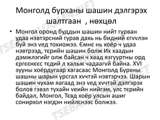 Монголд бурханы шашин дэлгэрэх
шалтгаан , нөхцөл
• Монгол оронд буддын шашин нийт гурван
удаа нэвтэрсний гурав дахь нь бидний єгvvлэн
буй энэ vед тохиожээ. Ємнє нь хоёр ч удаа
нэвтрээд, тєрийн шашин болж Их хаадын
дэмжлэгийг олж байсан ч хаад язгууртны орд
єргєєнєєс тєдий л хальж чадаагvй байна. ХVI
зууны хоёрдугаар хагасаас Монголд Бурхны
шашны шарын урсгал хvчтэй нэвтэрчээ. Шарын
шашин чухам яагаад энэ vед хvчтэй дэлгэрэх
болов гэвэл тухайн vеийн нийгэм, улс тєрийн
байдал, Монгол, Тєвд хоёр улсын ашиг
сонирхол нэгдэн нийлснээс болжээ.
 