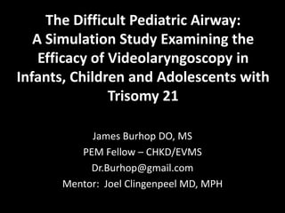 The Difficult Pediatric Airway:
   A Simulation Study Examining the
    Efficacy of Videolaryngoscopy in
Infants, Children and Adolescents with
                Trisomy 21

           James Burhop DO, MS
         PEM Fellow – CHKD/EVMS
           Dr.Burhop@gmail.com
      Mentor: Joel Clingenpeel MD, MPH
 