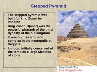 Stepped Pyramid
• The stepped pyramid was
built for king Zoser by
Imhotep
• King Zoser (Djoser) was the
powerful pharaoh of the third
dynasty of the old kingdom
• It was built as a funeral
complex in the necropolis at
Saqqara
• Imhotep initially conceived of
the tomb as a large Mastaba
of stone
 
