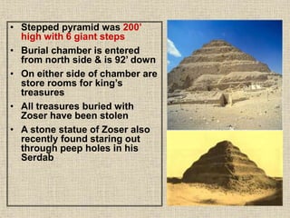 • Stepped pyramid was 200’
high with 6 giant steps
• Burial chamber is entered
from north side & is 92’ down
• On either side of chamber are
store rooms for king’s
treasures
• All treasures buried with
Zoser have been stolen
• A stone statue of Zoser also
recently found staring out
through peep holes in his
Serdab
 
