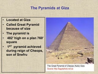 The Pyramids at Giza
• Located at Giza
• Called Great Pyramid
because of size
• The pyramid is
• 482’ high on a plan 760’
square
• 1ST pyramid achieved
during reign of Cheops,
son of Snefru
 