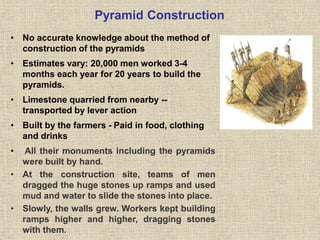 Pyramid Construction
• No accurate knowledge about the method of
construction of the pyramids
• Estimates vary: 20,000 men worked 3-4
months each year for 20 years to build the
pyramids.
• Limestone quarried from nearby --
transported by lever action
• Built by the farmers - Paid in food, clothing
and drinks
• All their monuments including the pyramids
were built by hand.
• At the construction site, teams of men
dragged the huge stones up ramps and used
mud and water to slide the stones into place.
• Slowly, the walls grew. Workers kept building
ramps higher and higher, dragging stones
with them.
 