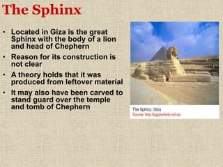 • Located in Giza is the great
Sphinx with the body of a lion
and head of Chephern
• Reason for its construction is
not clear
• A theory holds that it was
produced from leftover material
• It may also have been carved to
stand guard over the temple
and tomb of Chephern
The Sphinx
 