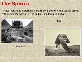The Sphinx
Archeologists and historians found many pictures of the Sphinx drawn
with wings, the body of a lion and ox, and the face of man
1867
1925 restoration
 
