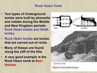 Rock Hewn Tomb
• Two types of Underground
tombs were built by pharaohs
and nobles during the Middle
and New Kingdom periods-
Rock Hewn tombs and Shaft
tombs
• Rock Hewn tombs are tombs
that are carved out of rocks
• Many of theses are found
along the cliff of the Nile
• A very good example is the
Rock Hewn tomb at Beni
Hassan
 