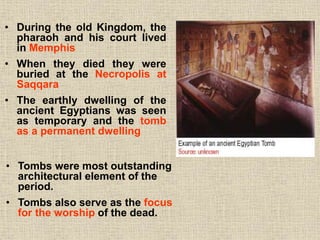 • During the old Kingdom, the
pharaoh and his court lived
in Memphis
• When they died they were
buried at the Necropolis at
Saqqara
• The earthly dwelling of the
ancient Egyptians was seen
as temporary and the tomb
as a permanent dwelling
• Tombs were most outstanding
architectural element of the
period.
• Tombs also serve as the focus
for the worship of the dead.
 
