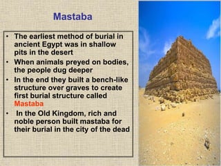 Mastaba
• The earliest method of burial in
ancient Egypt was in shallow
pits in the desert
• When animals preyed on bodies,
the people dug deeper
• In the end they built a bench-like
structure over graves to create
first burial structure called
Mastaba
• In the Old Kingdom, rich and
noble person built mastaba for
their burial in the city of the dead
 