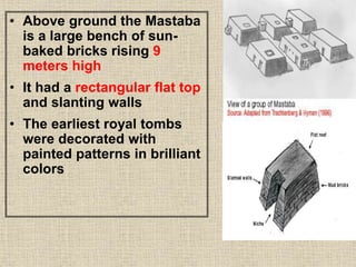 • Above ground the Mastaba
is a large bench of sun-
baked bricks rising 9
meters high
• It had a rectangular flat top
and slanting walls
• The earliest royal tombs
were decorated with
painted patterns in brilliant
colors
 