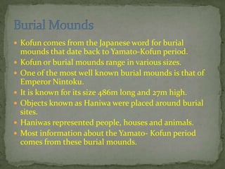  Kofun comes from the Japanese word for burial
mounds that date back to Yamato-Kofun period.
 Kofun or burial mounds range in various sizes.
 One of the most well known burial mounds is that of
Emperor Nintoku.
 It is known for its size 486m long and 27m high.
 Objects known as Haniwa were placed around burial
sites.
 Haniwas represented people, houses and animals.
 Most information about the Yamato- Kofun period
comes from these burial mounds.
 
