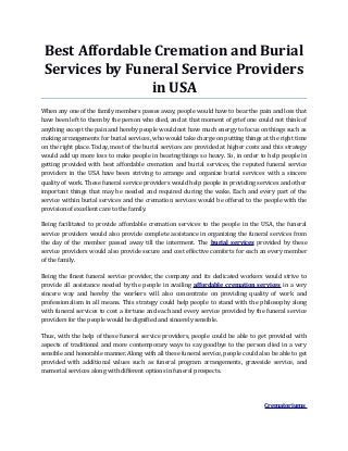 Best Affordable Cremation and Burial
Services by Funeral Service Providers
in USA
When any one of the family members passes away, people would have to bear the pain and loss that
have been left to them by the person who died, and at that moment of grief one could not think of
anything except the pain and hereby people would not have much energy to focus on things such as
making arrangements for burial services, who would take charge on putting things at the right time
on the right place. Today, most of the burial services are provided at higher costs and this strategy
would add up more loss to make people in bearing things so heavy. So, in order to help people in
getting provided with best affordable cremation and burial services, the reputed funeral service
providers in the USA have been striving to arrange and organize burial services with a sincere
quality of work. These funeral service providers would help people in providing services and other
important things that may be needed and required during the wake. Each and every part of the
service within burial services and the cremation services would be offered to the people with the
provision of excellent care to the family.
Being facilitated to provide affordable cremation services to the people in the USA, the funeral
service providers would also provide complete assistance in organizing the funeral services from
the day of the member passed away till the interment. The burial services provided by these
service providers would also provide secure and cost effective comforts for each an every member
of the family.
Being the finest funeral service provider, the company and its dedicated workers would strive to
provide all assistance needed by the people in availing affordable cremation services in a very
sincere way and hereby the workers will also concentrate on providing quality of work and
professionalism in all means. This strategy could help people to stand with the philosophy along
with funeral services to cost a fortune and each and every service provided by the funeral service
providers for the people would be dignified and sincerely sensible.
Thus, with the help of these funeral service providers, people could be able to get provided with
aspects of traditional and more contemporary ways to say goodbye to the person died in a very
sensible and honorable manner. Along with all these funeral service, people could also be able to get
provided with additional values such as funeral program arrangements, graveside service, and
memorial services along with different options in funeral prospects.
Crematoriums
 