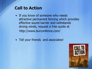 Call to Action
• If you know of someone who needs
attractive permanent fencing which provides
effective sound barrier and withstands
strong winds, request a free quote at
http://www.burconfence.com/
• Tell your friends and associates!
 