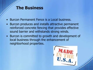 The Business
• Burcon Permanent Fence is a Local business.
• Burcon produces and installs attractive permanent
reinforced concrete fencing that provides effective
sound barrier and withstands strong winds.
• Burcon is committed to growth and development of
local business through the enhancement of
neighborhood properties.
 