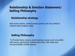Relationship & Solution Statement/
Selling Philosophy
Relationship strategy
Help home owners, small business owners and non profits to
enhance their property value
Selling Philosophy
To Provide home owners, small business owners and non profits
with secure, permanent, maintenance free, USA made and
environmentally friendly fencing
 