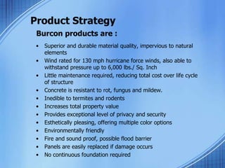 Product Strategy
Burcon products are :
• Superior and durable material quality, impervious to natural
elements
• Wind rated for 130 mph hurricane force winds, also able to
withstand pressure up to 6,000 lbs./ Sq. Inch
• Little maintenance required, reducing total cost over life cycle
of structure
• Concrete is resistant to rot, fungus and mildew.
• Inedible to termites and rodents
• Increases total property value
• Provides exceptional level of privacy and security
• Esthetically pleasing, offering multiple color options
• Environmentally friendly
• Fire and sound proof, possible flood barrier
• Panels are easily replaced if damage occurs
• No continuous foundation required
 