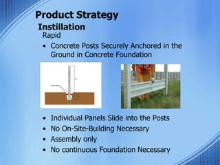 Product Strategy
Instillation
Rapid
• Concrete Posts Securely Anchored in the
Ground in Concrete Foundation
• Individual Panels Slide into the Posts
• No On-Site-Building Necessary
• Assembly only
• No continuous Foundation Necessary
 