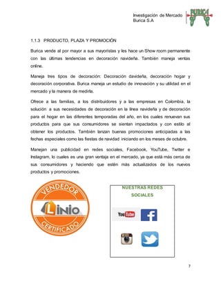 Investigación de Mercado
Burica S.A
7
1.1.3 PRODUCTO, PLAZA Y PROMOCIÓN
Burica vende al por mayor a sus mayoristas y les hace un Show room permanente
con las últimas tendencias en decoración navideña. También maneja ventas
online.
Maneja tres tipos de decoración: Decoración davideña, decoración hogar y
decoración corporativa. Burica maneja un estudio de innovación y su utilidad en el
mercado y la manera de medirla.
Ofrece a las familias, a los distribuidores y a las empresas en Colombia, la
solución a sus necesidades de decoración en la línea navideña y de decoración
para el hogar en las diferentes temporadas del año, en los cuales renuevan sus
productos para que sus consumidores se sientan impactados y con estilo al
obtener los productos. También lanzan buenas promociones anticipadas a las
fechas especiales como las fiestas de navidad iniciando en los meses de octubre.
Manejan una publicidad en redes sociales, Facebook, YouTube, Twitter e
Instagram, lo cuales es una gran ventaja en el mercado, ya que está más cerca de
sus consumidores y haciendo que estén más actualizados de los nuevos
productos y promociones.
NUESTRAS REDES
SOCIALES
 
