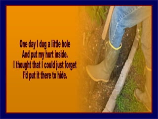 One day I dug a little hole And put my hurt inside. I thought that I could just forget I’d put it there to hide. 