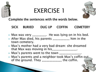 EXERCISE 1
Complete the sentences with the words below.

    SICK   BURIED      DUG UP    COFFIN      CEMETERY

   Max was very _________. He was lying on in his bed.
   After Max died, his parents ___________ him in the
    town cemetery.
   Max’s mother had a very bad dream: she dreamed
    that Max was moving in his________________.
   Max’s parents went to the town ______________.
   Max’s parents and a neighbor took Max’s coffin out
    of the ground. They _____________ the coffin.
 