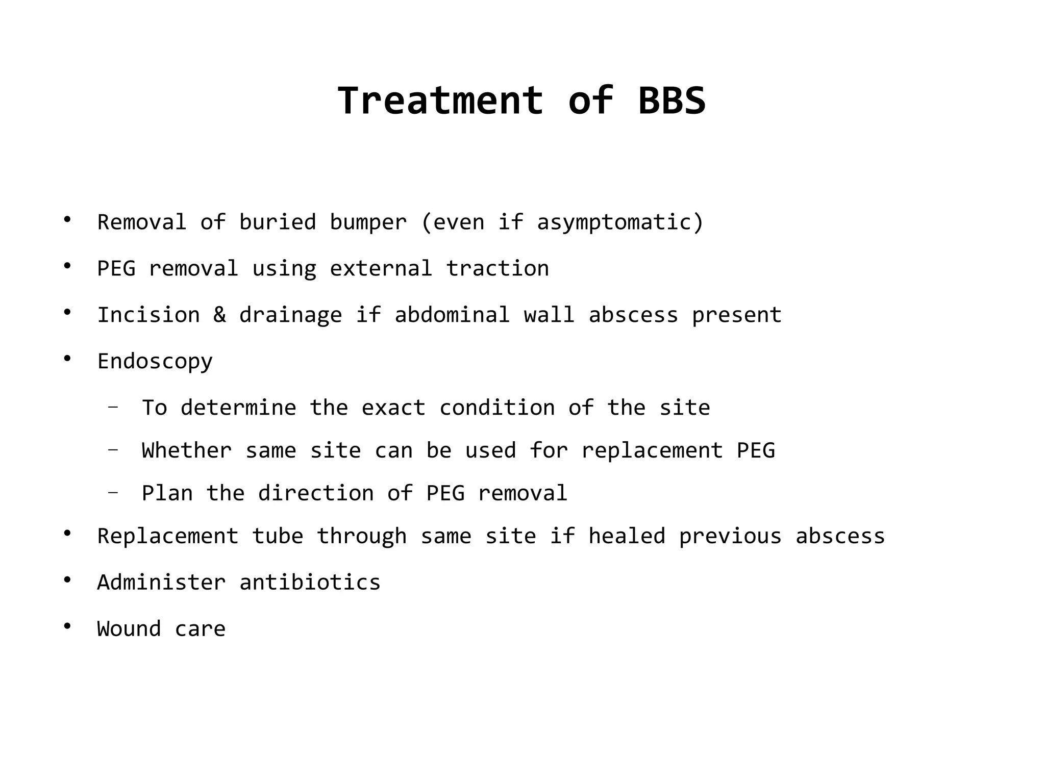Treatment of BBS

Removal of buried bumper (even if asymptomatic)

PEG removal using external traction

Incision & drainage if abdominal wall abscess present

Endoscopy
− To determine the exact condition of the site
− Whether same site can be used for replacement PEG
− Plan the direction of PEG removal

Replacement tube through same site if healed previous abscess

Administer antibiotics

Wound care
 