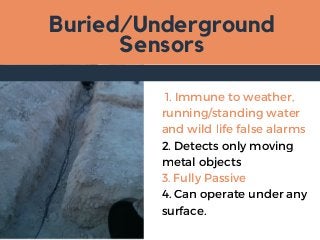 Buried/Underground
Sensors
1. Immune to weather,
running/standing water
and wild life false alarms
2. Detects only moving
metal objects
3. Fully Passive
4. Can operate under any
surface.
