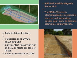 local
projects
international
projects
MBS-405 Invisible Magnetic
Sensor Grid
The MBS-405 detects
electromagnetic instruments
such as military/civilian
carries gear such as firearms,
electronic equipment etc.
Technical Specifications
1. Operates on 12-24VDC,
40mA @ 12VDC
2. Dry contact relays with N.O.
and N.C. contacts per zone or
RS485.
3. Enclosure: NEMA 4x, IP-68