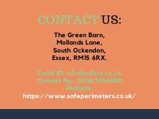 The Green Barn,
Mollands Lane,
South Ockendon,
Essex, RM15 6RX.
Email ID: info@safess.co.uk
Contact No.: 0208 5556800
Website:
https://www.safeperimeters.co.uk/
CONTACT US: