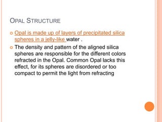 Opal StructureOpal is made up of layers of precipitated silica spheres in a jelly-like water .The density and pattern of the aligned silica spheres are responsible for the different colors refracted in the Opal. Common Opal lacks this effect, for its spheres are disordered or too compact to permit the light from refracting