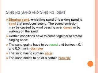 Singing Sand and Singing IdeasSinging sand, whistling sand or barking sand is sand that produces sound. The sound emission may be caused by wind passing over dunes or by walking on the sand.Certain conditions have to come together to create singing sand:The sand grains have to be round and between 0.1 and 0.5 mm in diameterThe sand has to contain silicaThe sand needs to be at a certain humidity