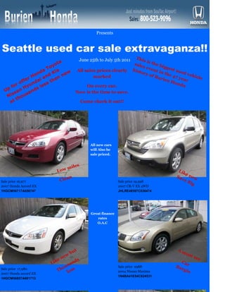 Used




                                             Presents


Seattle used car sale extravaganza!!
                                    June 25th to July 5th 2011 This is
                              o ta                             sale      the
                                                                             b i gg
                            oy                                      s ev            est
                         a T ia    All sales prices clearly histo       e nt
                                                                             in t       us
                     o nd d K new                                   ry o
                                                                         f Bu     he 4 ed veh
                 r H i an hen              marked                             rien 7 year icle
             ffe     d a    t                                                        H on
          r o yun less                                                                    da
       fo     H                         On every car.
  U p
          an       nds
                                   Now is the time to save.
   N  iss ousa
          th
      at                            Come check it out!!




                                          All new cars
                                          will Also be
                                          sale priced.



                               m   iles
                          Lo w                                                     L ik
                                                                                       en
                                                                                  Sa
                           Clea
                                n                                                    ve ew
Sale price 16,977                                         Sale price 19,998             Big
2007 Honda Accord EX                                      2007 CR-V EX 4WD
1HGCM56717A056747                                         JHLRE48597C036474




                                          Great finance
                                             rates
                                             O.A.C




                                   t                                              Am
                                 bu                                                     ust
                               w
                            ne                                                                see
                       Like        nd
                                     s                                                Ca
                                sa                                               Ba       r
                             ou                           Sale price 9988
                                                                                      rg i
Sale price 17,980
                          Th less                         2004 Nissan Maxima              n
2007 Honda accord EX
                                                          1N4BA41E54C824531
1HGCM56857A001713
 