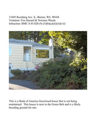 11045 Roseberg Ave. S., Burien, WA 98168
Violation: Fire Hazard & Noxious Weeds
Infraction: BMC 8.45.020 (4) (5)(b)(c)(ii)(iii)(vii)




This is a Bank of America foreclosed house that is not being
maintained. This house is next to the Green Belt and is a likely
breeding ground for rats.
 