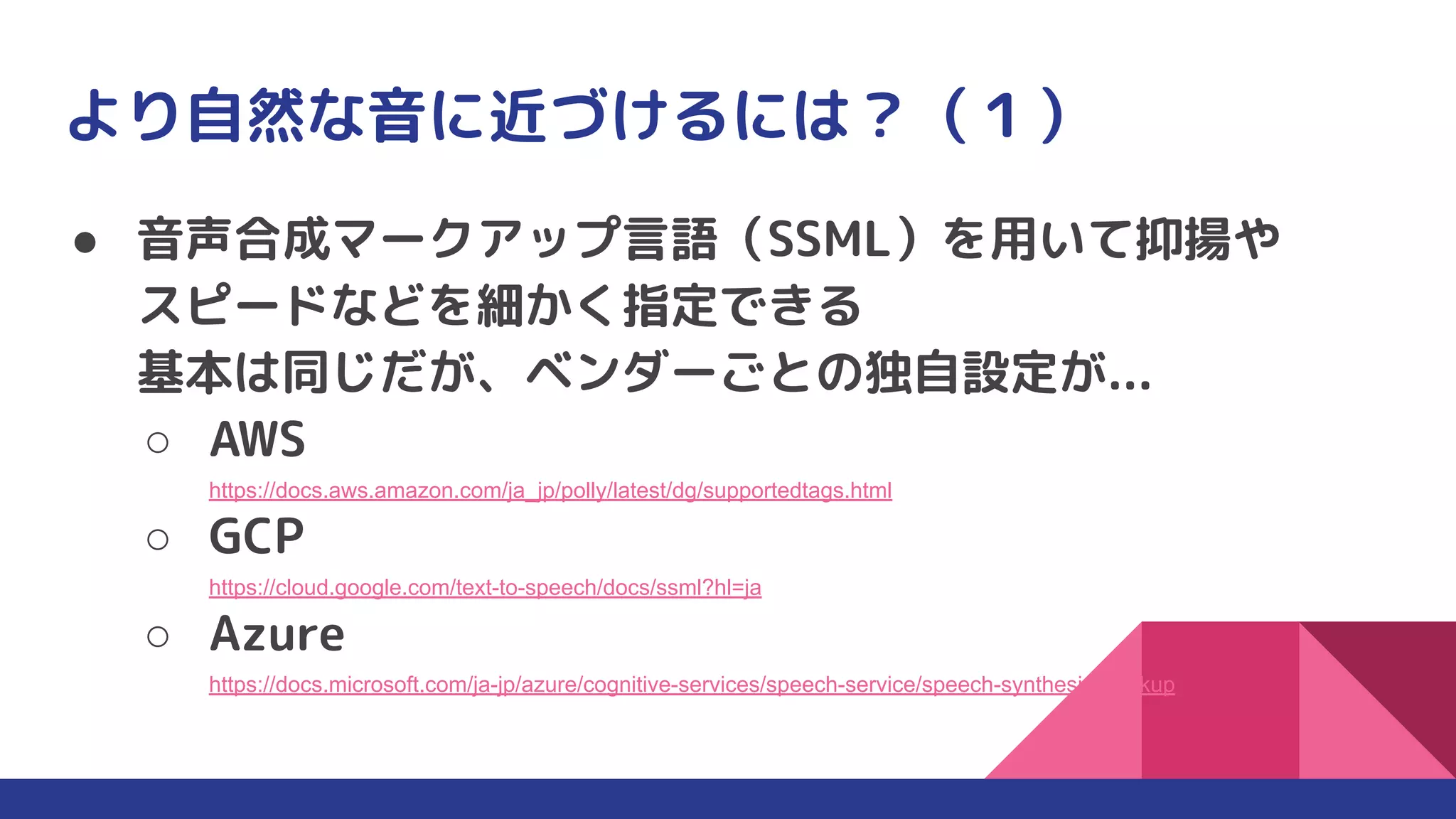 より自然な音に近づけるには？（１）
● 音声合成マークアップ言語（SSML）を用いて抑揚や
スピードなどを細かく指定できる
基本は同じだが、ベンダーごとの独自設定が...
○ AWS
https://docs.aws.amazon.com/ja_jp/polly/latest/dg/supportedtags.html
○ GCP
https://cloud.google.com/text-to-speech/docs/ssml?hl=ja
○ Azure
https://docs.microsoft.com/ja-jp/azure/cognitive-services/speech-service/speech-synthesis-markup
 