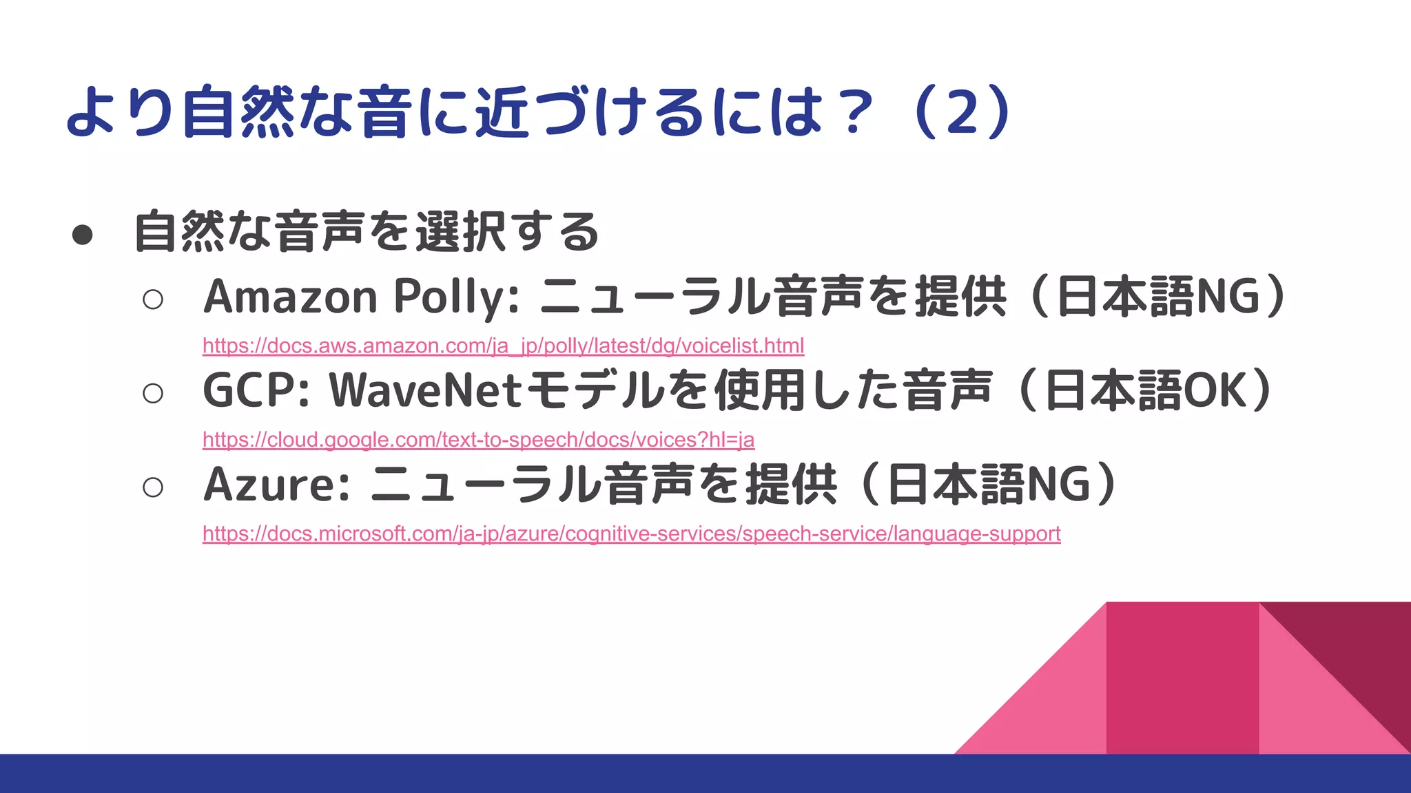 より自然な音に近づけるには？（2）
● 自然な音声を選択する
○ Amazon Polly: ニューラル音声を提供（日本語NG）
https://docs.aws.amazon.com/ja_jp/polly/latest/dg/voicelist.html
○ GCP: WaveNetモデルを使用した音声（日本語OK）
https://cloud.google.com/text-to-speech/docs/voices?hl=ja
○ Azure: ニューラル音声を提供（日本語NG）
https://docs.microsoft.com/ja-jp/azure/cognitive-services/speech-service/language-support
 
