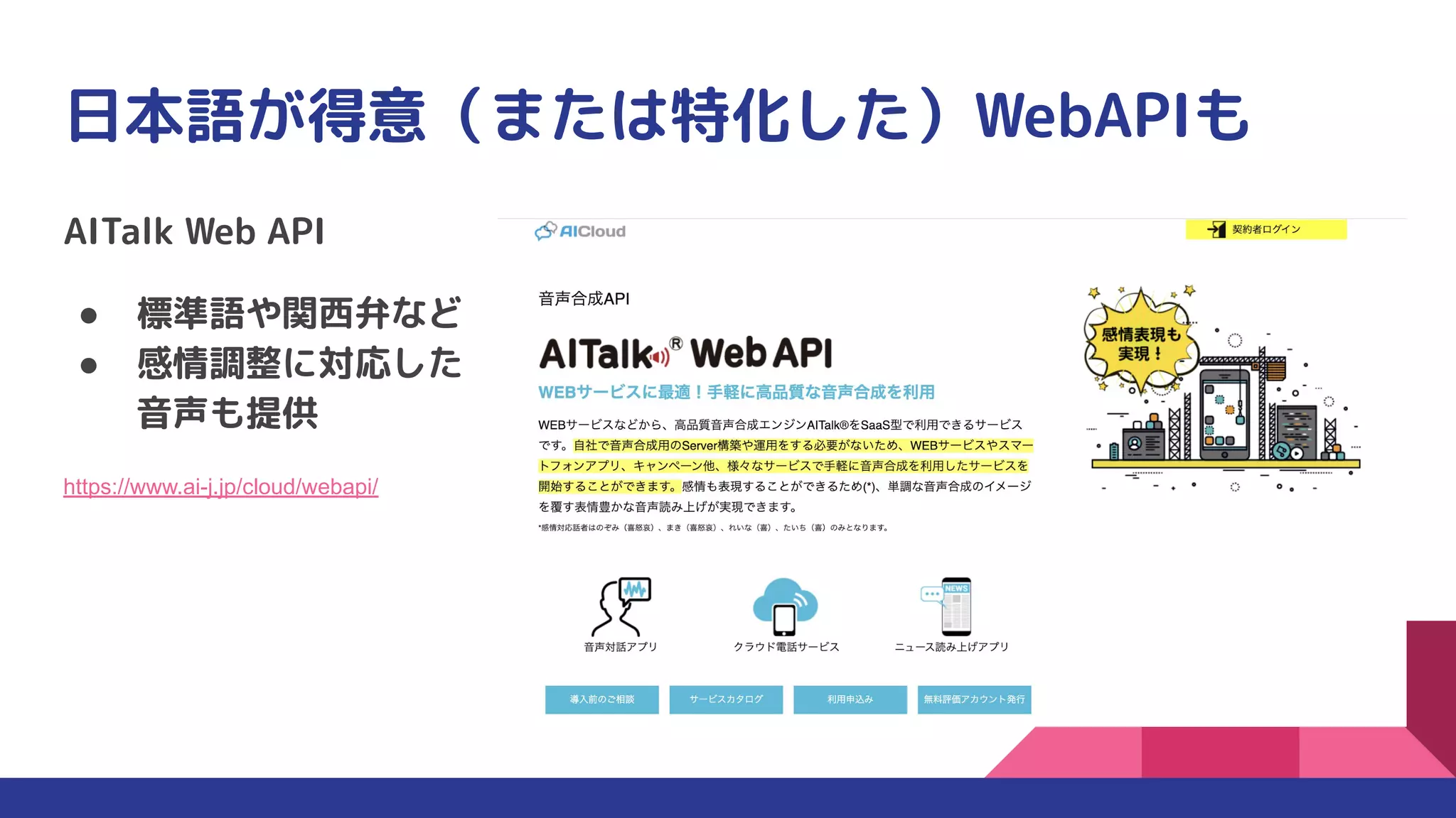 日本語が得意（または特化した）WebAPIも
AITalk Web API
● 標準語や関西弁など
● 感情調整に対応した
音声も提供
https://www.ai-j.jp/cloud/webapi/
 