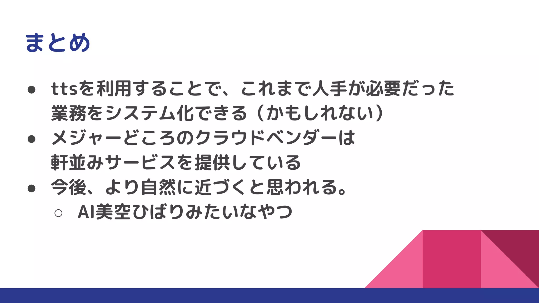 まとめ
● ttsを利用することで、これまで人手が必要だった
業務をシステム化できる（かもしれない）
● メジャーどころのクラウドベンダーは
軒並みサービスを提供している
● 今後、より自然に近づくと思われる。
○ AI美空ひばりみたいなやつ
 