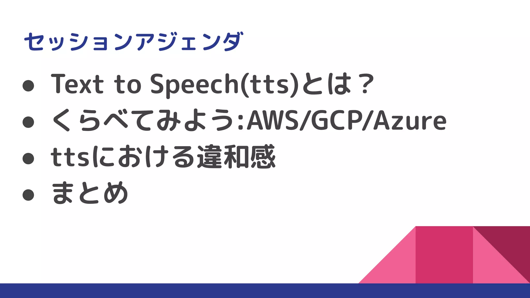 セッションアジェンダ
● Text to Speech(tts)とは？
● くらべてみよう:AWS/GCP/Azure
● ttsにおける違和感
● まとめ
 