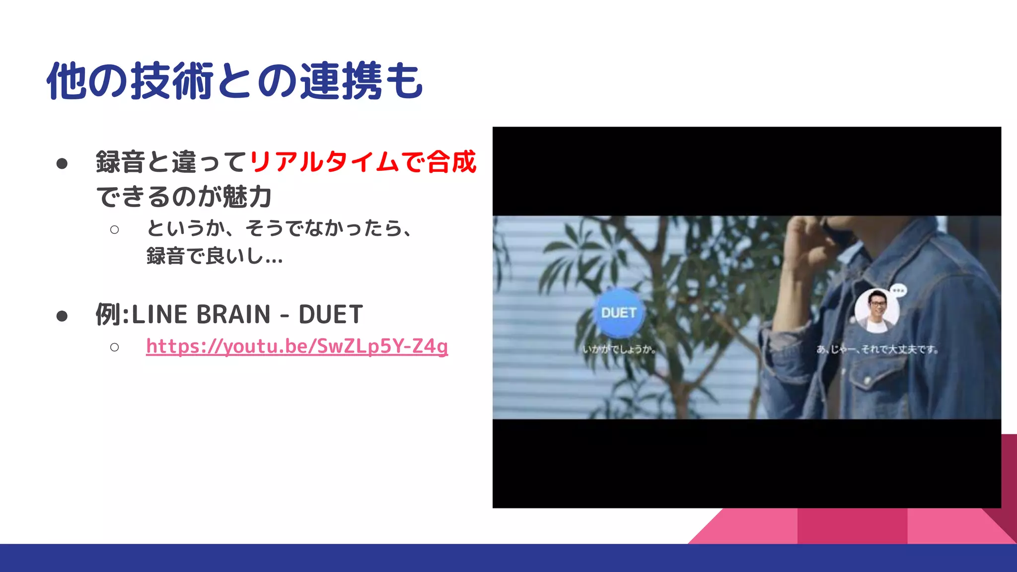 他の技術との連携も
● 録音と違ってリアルタイムで合成
できるのが魅力
○ というか、そうでなかったら、
録音で良いし...
● 例:LINE BRAIN - DUET
○ https://youtu.be/SwZLp5Y-Z4g
 