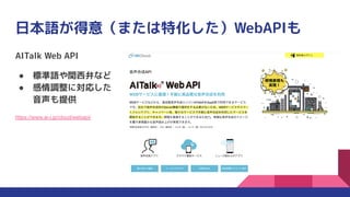 日本語が得意（または特化した）WebAPIも
AITalk Web API
● 標準語や関西弁など
● 感情調整に対応した
音声も提供
https://www.ai-j.jp/cloud/webapi/
 