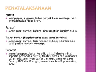 Kuratif
 Memperpanjang masa bebas penyakit dan meningkatkan
angka harapan hidup klien.
Paliatif
 Mengurangi dampak kanker, meningkatkan kualitas hidup.
Rawat rumah (Hospice care) pada kasus terminal
 Mengurangi dampak fisis maupun psikologis kanker baik
pada pasien maupun keluarga.
Suportif
 Menunjang pengobatan kuratif, paliatif dan terminal
sepertia pemberian nutrisi, tranfusi darah dan komponen
darah, obat anti nyeri dan anti infeksi. (Ilmu Penyakit
Dalam, 2001 dan Doenges, rencana Asuhan Keperawatan,
2000)
 