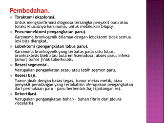 Pembedahan.
 Toraktomi eksplorasi.
Untuk mengkonfirmasi diagnosa tersangka penyakit paru atau
toraks khususnya karsinoma, untuk melakukan biopsy.
 Pneumonektomi pengangkatan paru).
Karsinoma bronkogenik bilaman dengan lobektomi tidak semua
lesi bisa diangkat.
 Lobektomi (pengangkatan lobus paru).
Karsinoma bronkogenik yang terbatas pada satu lobus,
bronkiaktesis bleb atau bula emfisematosa; abses paru; infeksi
jamur; tumor jinak tuberkulois.
 Resesi segmental.
Merupakan pengankatan satau atau lebih segmen paru.
 Resesi baji.
Tumor jinak dengan batas tegas, tumor metas metik, atau
penyakit peradangan yang terlokalisir. Merupakan pengangkatan
dari permukaan paru – paru berbentuk baji (potongan es).
 Dekortikasi.
Merupakan pengangkatan bahan – bahan fibrin dari pleura
viscelaris)
 