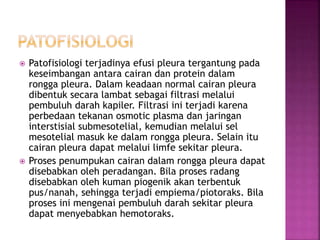  Patofisiologi terjadinya efusi pleura tergantung pada
keseimbangan antara cairan dan protein dalam
rongga pleura. Dalam keadaan normal cairan pleura
dibentuk secara lambat sebagai filtrasi melalui
pembuluh darah kapiler. Filtrasi ini terjadi karena
perbedaan tekanan osmotic plasma dan jaringan
interstisial submesotelial, kemudian melalui sel
mesotelial masuk ke dalam rongga pleura. Selain itu
cairan pleura dapat melalui limfe sekitar pleura.
 Proses penumpukan cairan dalam rongga pleura dapat
disebabkan oleh peradangan. Bila proses radang
disebabkan oleh kuman piogenik akan terbentuk
pus/nanah, sehingga terjadi empiema/piotoraks. Bila
proses ini mengenai pembuluh darah sekitar pleura
dapat menyebabkan hemotoraks.
 