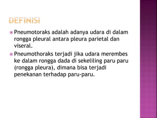  Pneumotoraks adalah adanya udara di dalam
rongga pleural antara pleura parietal dan
viseral.
 Pneumothoraks terjadi jika udara merembes
ke dalam rongga dada di sekeliling paru paru
(rongga pleura), dimana bisa terjadi
penekanan terhadap paru-paru.
 