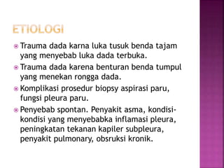  Trauma dada karna luka tusuk benda tajam
yang menyebab luka dada terbuka.
 Trauma dada karena benturan benda tumpul
yang menekan rongga dada.
 Komplikasi prosedur biopsy aspirasi paru,
fungsi pleura paru.
 Penyebab spontan. Penyakit asma, kondisi-
kondisi yang menyebabka inflamasi pleura,
peningkatan tekanan kapiler subpleura,
penyakit pulmonary, obsruksi kronik.
 