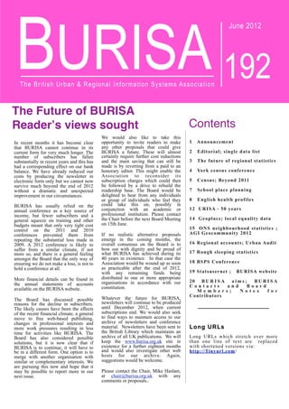 BURISA
June 2012
192
The British Urban & Regional Information Systems Association
The Future of BURISA
Reader!s views sought
In recent months it has become clear
that BURISA cannot continue in its
current form for very much longer. The
number of subscribers has fallen
substantially in recent years and this has
had a corresponding effect on our bank
balance. We have already reduced our
costs by producing the newsletter in
electronic form only but we cannot now
survive much beyond the end of 2012
without a dramatic and unexpected
improvement in our circumstances.
BURISA has usually relied on the
annual conference as a key source of
income, but fewer subscribers and a
general squeeze on training and other
budgets meant that only very tight cost
control on the 2011 and 2010
conferences prevented them from
repeating the substantial loss made in
2009. A 2012 conference is likely to
suffer from a similar climate, if not
more so, and there is a general feeling
amongst the Board that the only way of
ensuring we do not make a loss, is not to
hold a conference at all.
More financial details can be found in
the annual statements of accounts
available on the BURISA website.
The Board has discussed possible
reasons for the decline in subscribers.
The likely causes have been the effects
of the recent financial climate, a general
move to free web-based publishing,
changes in professional interests and
more work pressures resulting in less
time for activities like BURISA. The
Board has also considered possible
solutions, but it is now clear that if
BURISA is to continue, it will have to
be in a different form. One option is to
merge with another organisation with
similar or complementary interests. We
are pursuing this now and hope that it
may be possible to report more in our
next issue.
We would also like to take this
opportunity to invite readers to make
any other proposals that could give
BURISA a future. These will almost
certainly require further cost reductions
and the main saving that can still be
made is by reverting from a paid to an
honorary editor. This might enable the
Association to reconsider its
subscription charges which could then
be followed by a drive to rebuild the
readership base. The Board would be
delighted to hear from any individuals
or group of individuals who feel they
could take this on, possibly in
conjunction with an academic or
professional institution. Please contact
the Chair before the next Board Meeting
on 15th June.
If no realistic alternative proposals
emerge in the coming months, the
overall consensus on the Board is to
bow out with dignity and be proud of
what BURISA has achieved during its
40 years in existence. In that case the
Association would be wound up as soon
as practicable after the end of 2012,
with any remaining funds being
distributed to one or more appropriate
organisations in accordance with our
constitution.
Whatever the future for BURISA,
newsletters will continue to be produced
until December 2012, when current
subscriptions end. We would also seek
to find ways to maintain access to our
archive of newsletters and conference
material. Newsletters have been sent to
the British Library which maintains an
archive of all UK publications. We will
keep the www.burisa.org.uk site in
existence for a further eighteen months
and would also investigate other web
hosts for our archive. Again,
suggestions would be welcome.
Please contact the Chair, Mike Haslam,
at chair@burisa.org.uk with any
comments or proposals..
Contents
1 Announcement
2 Editorial; single data list
3 The future of regional statistics
4 York census conference
5 Census; Beyond 2011
7 School place planning
8 English health profiles
12 URISA - 50 years
14 Geoplace; local equality data
15 ONS neighbourhood statistics ;
AGI Geocommunity 2012
16 Regional accounts; Urban Audit
17 Rough sleeping statistics
18 BSPS Conference
19 Statsusernet ; BURISA website
20 B U R I S A a i m s ; B U R I S A
C o n t a c t s a n d B o a r d
M e m b e r s ; N o t e s f o r
Contributors
Long URLs
Long URLs which stretch over more
than one line of text are replaced
with shortened versions via:
http://Tinyurl.com/
 