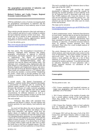 BURISA 193 page 11 September 2012
The geographical concentration of industries and
industrial specialisation of local areas.
Richard Prothero and Cecilia Campos, Regional
Economic Analysis Branch, ONS
ONS has published a series of articles investigating both
the geographical concentration of industries and the
industrial specialisation of local authority areas in Great
Britain.
These articles provide interactive data tools and maps as
well as analysis and advice to users wishing to examine
the local industrial structure of their local areas. They
should also be of interest to those interested in policy
areas such as business clusters, agglomeration, spatial
inequalities or local economic development.
To view the articles, go to:
http://www.ons.gov.uk/ons/rel/regional-trends/regional-
economic-analysis/index.html
The first article, 'The Geographical Concentration of
Industries’, highlights those industries that display
geographic concentration, as opposed to industrial
concentration, and briefly explained why it occurs and
its implications. The degree of geographical
concentration of industries was measured using three
indicators: the Herfindahl-Hirschman index, the
locational Gini and the Maurel and Sedillot index. The
indicators were computed using employment data for
Great Britain at local authority level derived from the
Business Register and Employment Survey and micro-
level data derived from the Business Database Structure.
These results are available down to a 272 industry split.
The article also includes a section entitled ‘Interpreting
the results’, which aims to provide guidance for users
wishing to examine the full underlying results from the
analysis.
A second article, ‘The Spatial Concentration of
Industries’, explores further those industries that display
a concentration of employee jobs by examining the
different spatial patterns of this concentration; and it
discusses the relevance of a spiky economic geography
to policy. The article also includes data and tools that
allow the user to more fully investigate the spatial
concentrations for different industries, as well as a
section providing some guidance on how to use the tools
and interpret the results from the available data.
The tools include:
· Reference data tables with calculated Gini
coefficients and Moran’s I indices for each industry and
location quotients for each industry, local authority and
region.
· An excel tool that allows the user to choose from a
drop-down box a specific industry and obtain a list of
those local authorities, and regions, which have the
highest shares of employee jobs within that industry
compared to their local shares of total GB employee jobs
(via calculated location quotients). As an example, table
1 shows the 10 local authorities in Great Britain with the
highest location quotient in professional, scientific and
technical activities section. It is shown that six of them
are located within London with the other four in either
the South East or the East of England regions. This list
can be expanded to all local authorities in Great Britain.
This tool is available for all the industries down to three-
digit code of the SIC (2007).
. Google maps that help visualise the spatial
distribution of employee jobs across the country, by
showing the location quotients at local authority level
for all industries down to three-digit code with more
than 25,000 employee jobs. Users can choose to view
only one area and they can embed the current view – the
chosen area and industry – in a website. The specific
selection can also be shared with other users by email,
twitter and facebook.
The maps can be viewed at:
http://neighbourhood.statistics.gov.uk/HTMLDocs/LQ/
Locationquotients.html
A third complementary article, 'Industrial Specialisation
in Local Areas', analyses data on an area by area basis to
investigate each area’s industrial specialisations. A
number of measures of industrial specialisation have
been calculated to provide a means of measuring the
similarity, or otherwise, of industrial structures between
areas. In addition, location quotients have been
calculated. These allow for a more in-depth analysis of
local specialisations.
The article illustrates how the results can be used to
inform analysis, and it also provides some context on the
issue of specialisation. The article includes a number of
easy-to-use tools. One of them allows the user to
choose a local authority and then see a list of those
industries in which it has a relative specialisation (as
measured by location quotients). A second tool provides
an indicative illustration of local authorities with a
similar industrial structure via calculation of the
Krugman index.
Census update
The key points to note are:
• 2011 Census population and household estimates at
output area geographies and wards were due to be
published on 23 November
• 2011 Census estimates of the number of people who
have a second address outside of the local authority
where they usually live in England and Wales was
published 22 October.
• 2011 Census Key Statistics tables at local authority
level for England and Wales will be published 11
December, via the ONS website
• 30 January 2013 will see the issue of all of the 2011
Census Key and Quick Statistics tables at output area,
ward, parish and parliamentary constituency
geographies
• 2011 Census geography products were released on 30
October 2012.
 